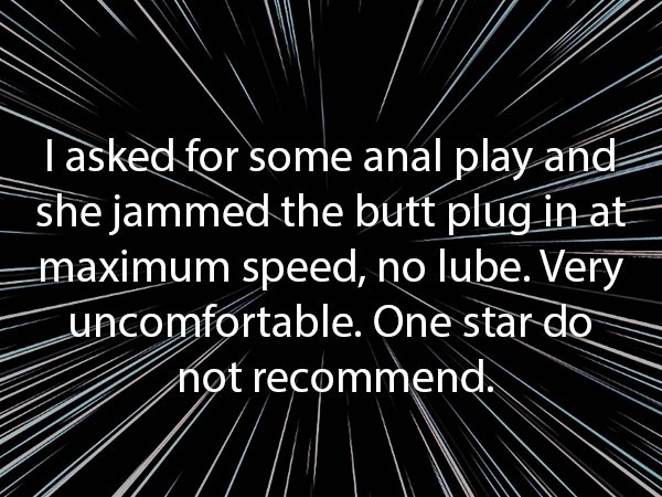 monochrome photography - I asked for some anal play and she jammed the butt plug in at maximum speed, no lube. Very uncomfortable. One star do not recommend.