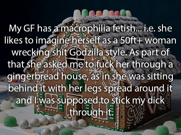 gingerbread house - My Gf has a macrophilia fetish... i.e. she to imagine herself as a 50ft woman wrecking shit Godzilla style. As part of that she asked me to fuck her through a gingerbread house, as in she was sitting behind it with her legs spread arou