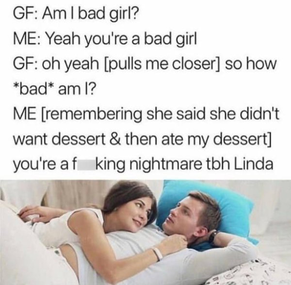 tbh you re a fucking nightmare linda - Gf Am I bad girl? Me Yeah you're a bad girl Gf oh yeah pulls me closer so how bad am I? Me remembering she said she didn't want dessert & then ate my dessert you're af king nightmare tbh Linda