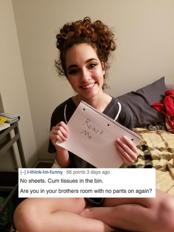 female reddit roast - noast Me lthinklmfunny 56 points 3 days ago No sheets. Cum tissues in the bin. Are you in your brothers room with no pants on again?