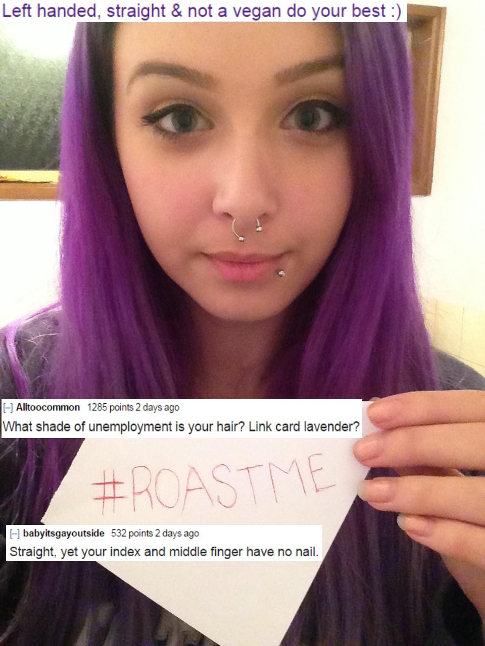 roast me memes - Left handed, straight & not a vegan do your best Alltoocommon 1285 points 2 days ago What shade of unemployment is your hair? Link card lavender? babyitsgayoutside 532 points 2 days ago Straight, yet your index and middle finger have no n