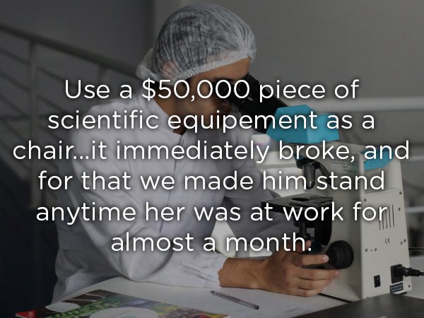 Use a $50,000 piece of scientific equipement as a chair...it immediately broke, and for that we made him stand anytime her was at work for almost a month.