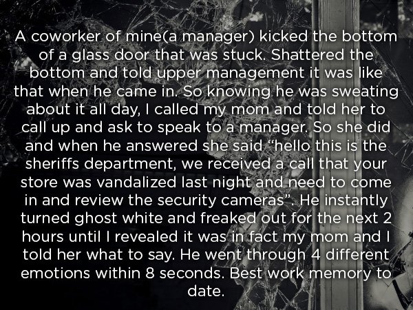 oneness - A coworker of minea manager kicked the bottom of a glass door that was stuck. Shattered the bottom and told upper management it was 1 that when he came in. So knowing he was sweating about it all day, I called my mom and told her to call up and 