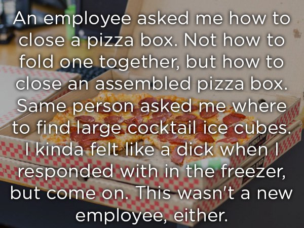 tea advertisements - An employee asked me how to close a pizza box. Not how to fold one together, but how to close an assembled pizza box. Same person asked me where to find large cocktail ice cubes. I kinda felt a dick when I responded with in the freeze