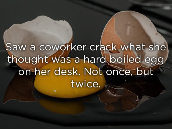 Saw a coworker crack what she thought was a hard boiled egg on her desk. Not once, but twice.