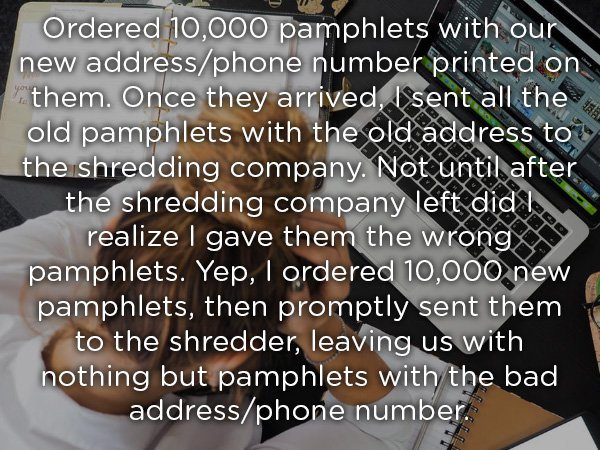 writing - Ordered 10,000 pamphlets with our new addressphone number printed on them. Once they arrived, I sent all the old pamphlets with the old address to the shredding company. Not until after the shredding company left did I realize I gave them the wr