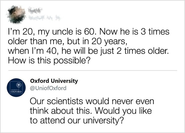 funny comment angle - I'm 20, my uncle is 60. Now he is 3 times older than me, but in 20 years, when I'm 40, he will be just 2 times older. How is this possible? Oxford University Our scientists would never even think about this. Would you to attend our u