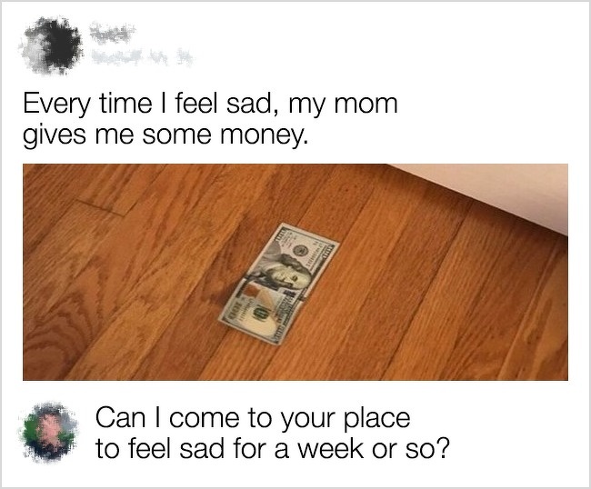 funny comment floor - Every time I feel sad, my mom gives me some money. Can I come to your place to feel sad for a week or so?