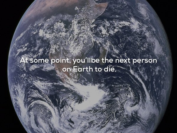 At some point, you'llbe the next person on Earth to die.