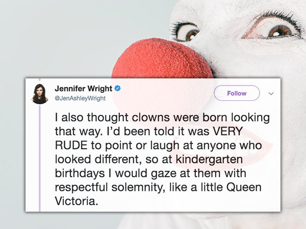 smile - Jennifer Wright Wright I also thought clowns were born looking that way. I'd been told it was Very Rude to point or laugh at anyone who looked different, so at kindergarten birthdays I would gaze at them with respectful solemnity, a little Queen V