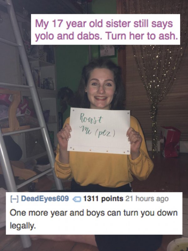 roasts for boys - My 17 year old sister still says yolo and dabs. Turn her to ash. Roast Me pez DeadEyes609 1311 points 21 hours ago One more year and boys can turn you down legally.