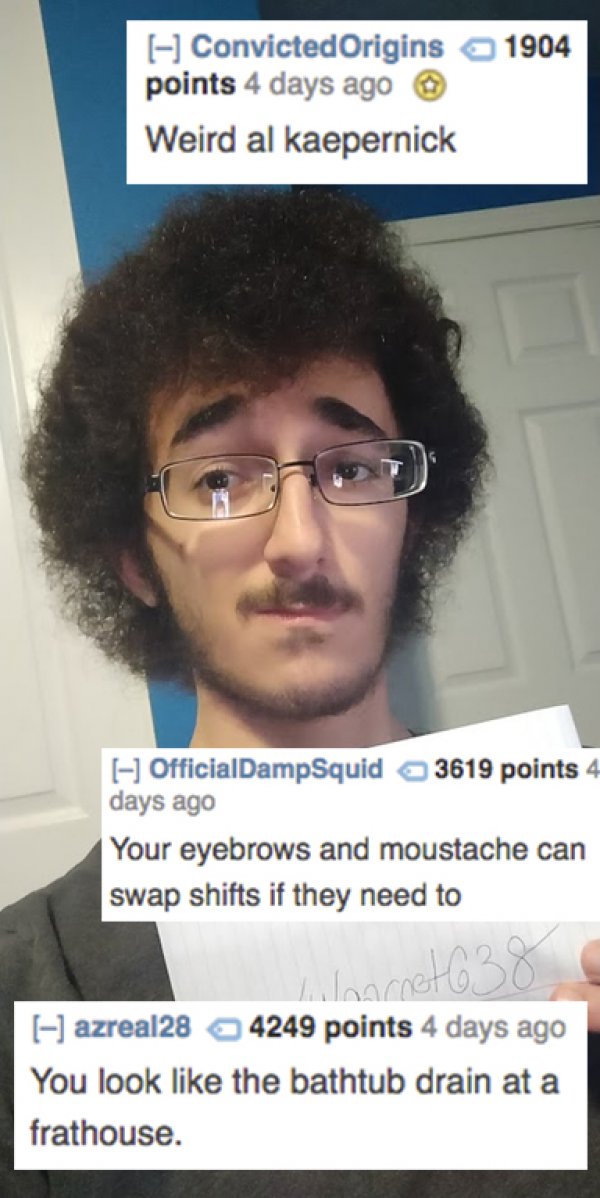 roast people - 1904 Convicted Origins points 4 days ago Weird al kaepernick OfficialDampSquid 3619 points 4 days ago Your eyebrows and moustache can swap shifts if they need to Woonotoo azreal28 4249 points 4 days ago You look the bathtub drain at a frath