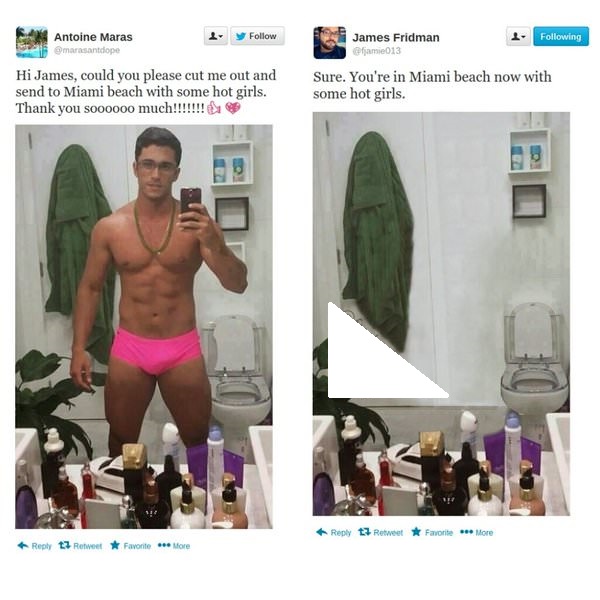 photoshop prank - 4 y ing Antoine Maras marsandope James Fridman fjamie013 Hi James, could you please cut me out and send to Miami beach with some hot girls. Thank you soooooo much!!!!!!! Sure. You're in Miami beach now with some hot girls. t7 Retweet F a