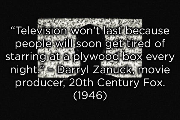 monochrome - Television won't last because people will soon get tired of starring at a plywood box every night." Darryl Zanuck, movie producer, 20th Century Fox. 1946