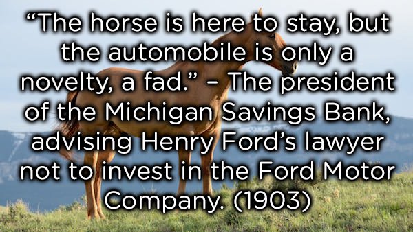 "The horse is here to stay, but the automobile is only a novelty, a fad." The president of the Michigan Savings Bank, advising Henry Ford's lawyer not to invest in the Ford Motor Company 1903
