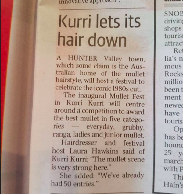 innovative approaci. Snoe Kurri lets its hair down A Hunter Valley town, which some claim is the Aus tralian home of the mullet hairstyle, will host a festival to celebrate the iconic 1980s cut. The inaugural Mullet Fest in Kurri Kurri will centre around 