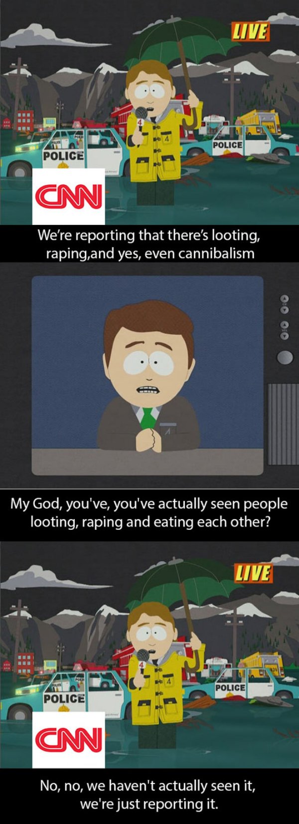 south park news cannibalism - Live Police Police Cm We're reporting that there's looting, raping, and yes, even cannibalism My God, you've, you've actually seen people looting, raping and eating each other? Live Police Police Cm No, no, we haven't actuall