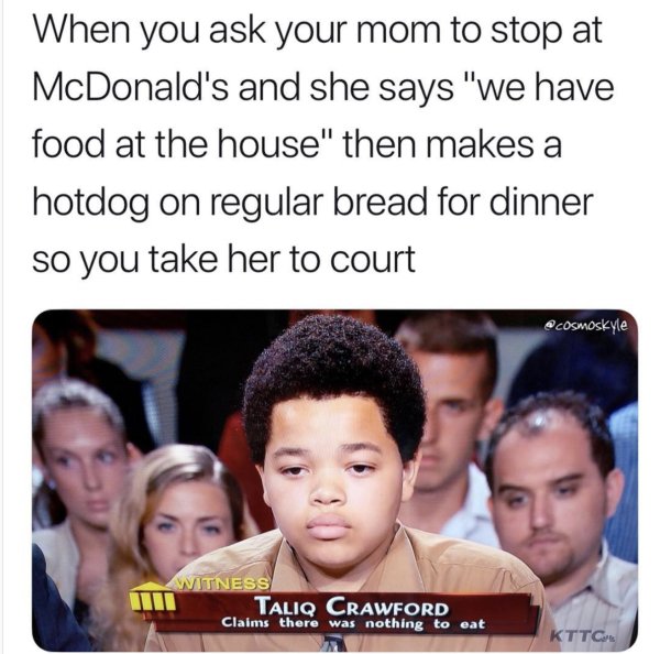 we got food at the house - When you ask your mom to stop at McDonald's and she says "we have food at the house" then makes a hotdog on regular bread for dinner so you take her to court Witness Taliq Crawford Claims there was nothing to eat