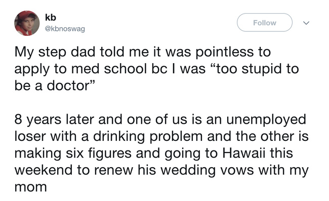stories with a twist - kb My step dad told me it was pointless to apply to med school bc I was "too stupid to be a doctor" 8 years later and one of us is an unemployed loser with a drinking problem and the other is making six figures and going to Hawaii t