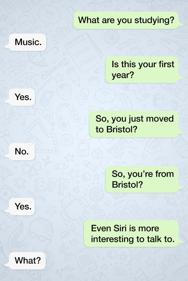 funny jokes with a twist - What are you studying? Music. Is this your first year? Yes. So, you just moved to Bristol? No. So, you're from Bristol? Yes. Even Siri is more interesting to talk to. What?