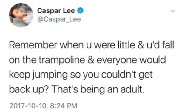 Caspar Lee Lee Remember when u were little & u'd fall on the trampoline & everyone would keep jumping so you couldn't get back up? That's being an adult. ,
