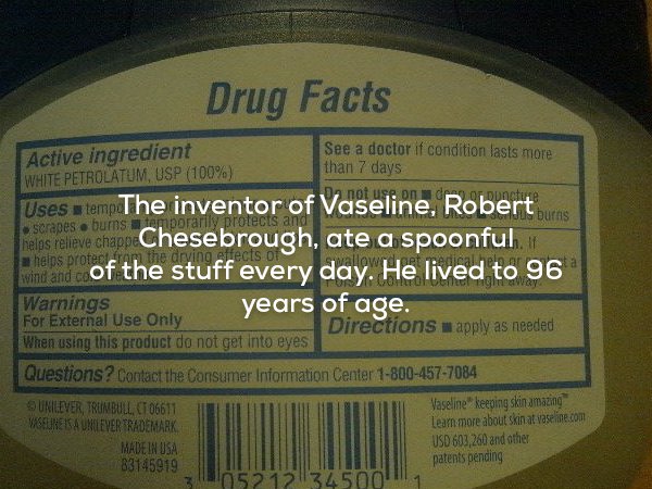 label - Drug Facts Active ingredient See a doctor if condition lasts more White Petrolatum, Usp 100% than 7 days Uses temp The inventor of Vaseline, Robert scrapes . burns tempor halos releve chapo Chesebrough, ate a spoonful a helps protecran the drying 