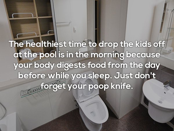 The healthiest time to drop the kids off at the pool is in the morning because your body digests food from the day before while you sleep. Just don't wforget your poop knife.