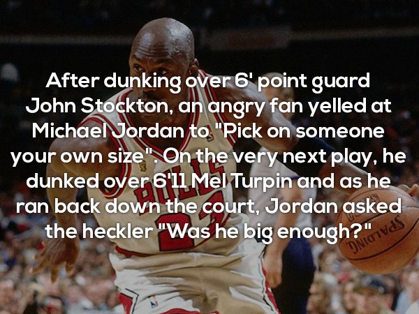 photo caption - After dunking over 6' point guard John Stockton, an angry fan yelled at Michael Jordan to "Pick on someone your own size". On the very next play, he dunked over 6'll Mel Turpin and as he ran back down the court, Jordan asked the heckler "W