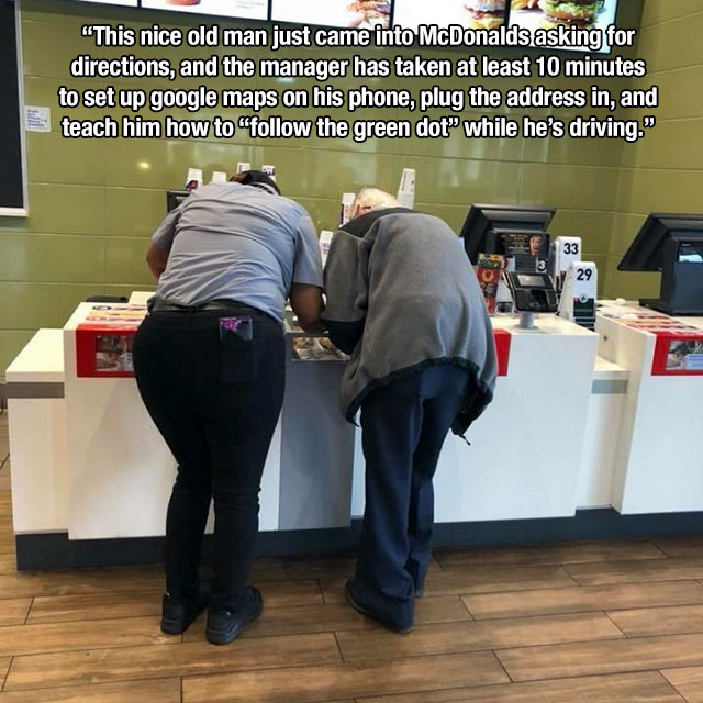 communication - "This nice old man just came into McDonalds asking for directions, and the manager has taken at least 10 minutes to set up google maps on his phone, plug the address in, and teach him how to the green dot while he's driving. 33