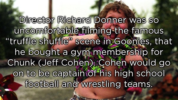 truffle shuffle - Director Richard Donner was so uncomfortable filming the famous "truffle shuffle" scene in Goonies, that he bought a gym membership for Chunk Jeff Cohen. Cohen would go on to be captain of his high school football and wrestling teams.