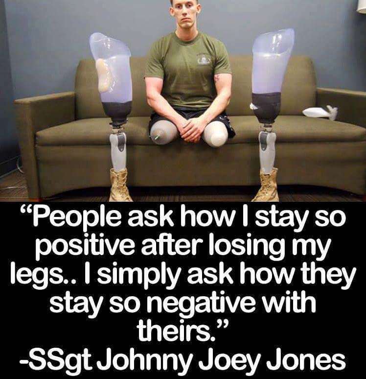 people ask how i stay so positive after losing my legs - "People ask how I stay so positive after losing my legs.. I simply ask how they stay so negative with theirs." SSgt Johnny Joey Jones