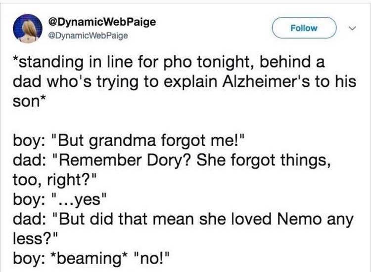 explaining alzheimer's - WebPaige standing in line for pho tonight, behind a dad who's trying to explain Alzheimer's to his son boy "But grandma forgot me!" dad "Remember Dory? She forgot things, too, right?" boy "...yes" dad "But did that mean she loved 