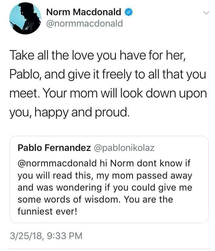 angle - Norm Macdonald Take all the love you have for her, Pablo, and give it freely to all that you meet. Your mom will look down upon you, happy and proud. Pablo Fernandez hi Norm dont know if you will read this, my mom passed away and was wondering if 