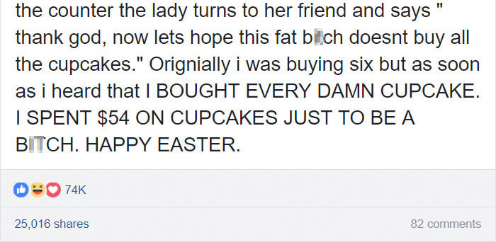 angle - the counter the lady turns to her friend and says" thank god, now lets hope this fat bitch doesnt buy all the cupcakes." Orignially i was buying six but as soon as i heard that I Bought Every Damn Cupcake. I Spent $54 On Cupcakes Just To Be A Bitc