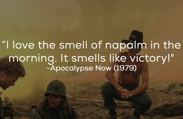 What The Film Really Said: “You smell that? Do you smell that? Napalm, son. Nothing else in the world smells like that. I love the smell of napalm in the morning . You know, one time we had a hill bombed for 12 hours. When it was all over, I walked up. We didn’t find one of ’em, not one stinkin’ dink body. The smell, you know, that gasoline smell, the whole hill. Smells like victory. ”