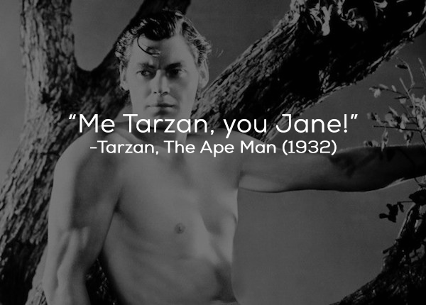 What The Film Really Said: Jane: (pointing to herself) “Jane.” Tarzan: (he points at her) “Jane.”  Jane: “And you?” (She points at him) “You?” Tarzan: (stabbing himself proudly in the chest) “Tarzan, Tarzan.”  Jane: (emphasizing his correct response) “Tarzan.”  Tarzan: (poking back and forth each time) “Jane. Tarzan. Jane. Tarzan…”