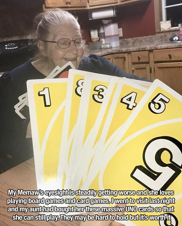 poster - My Memaw's eyesight is steadily getting worse and she loves playing board games and card games. I went to visit last night and my aunt had bought her these massive Uno cards so that she can still play. They may be hard to hold but it's worth it