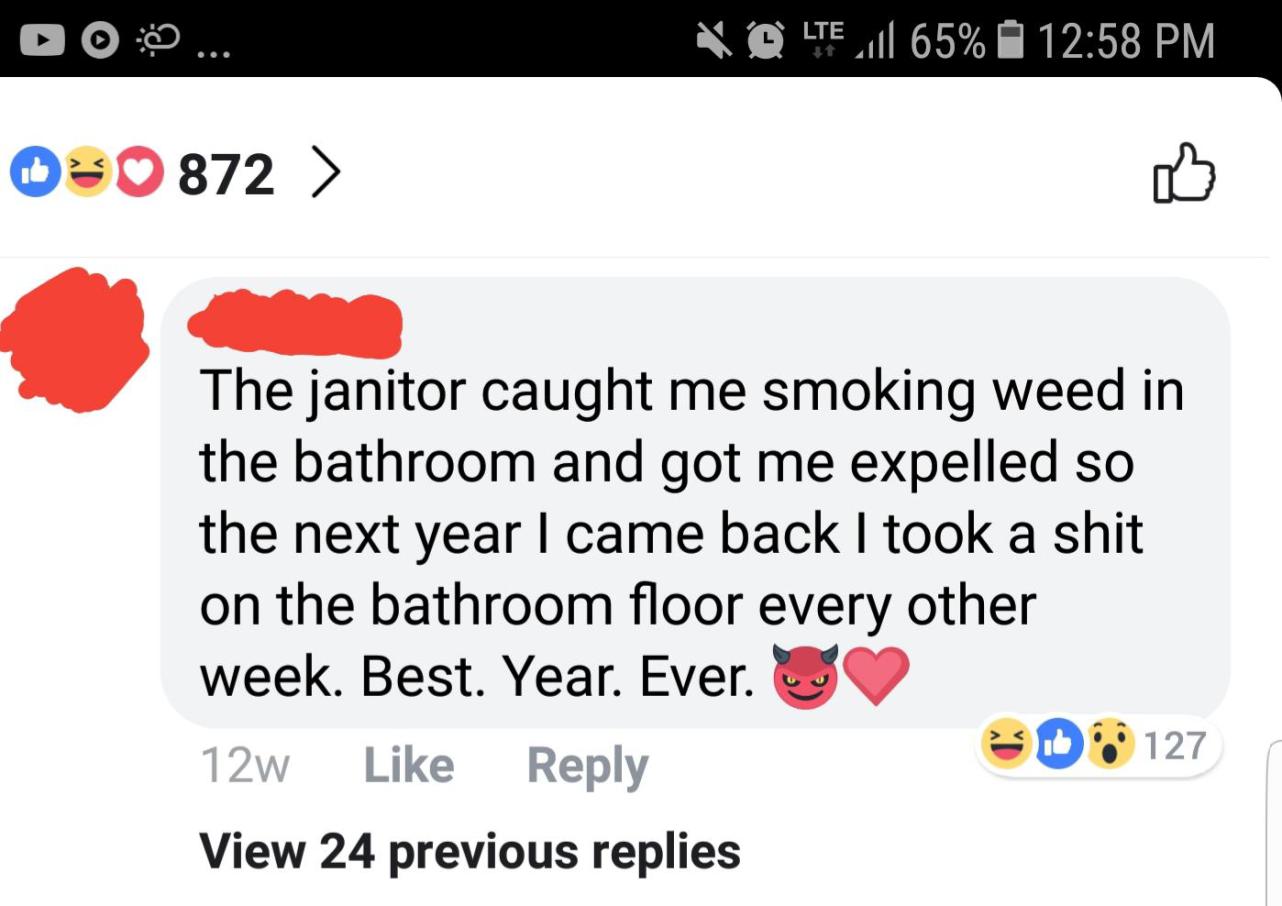 media - 00 ... Volte 1 65% 030 872 > The janitor caught me smoking weed in the bathroom and got me expelled so the next year I came back I took a shit on the bathroom floor every other week. Best. Year. Ever. 12w 0127 View 24 previous replies