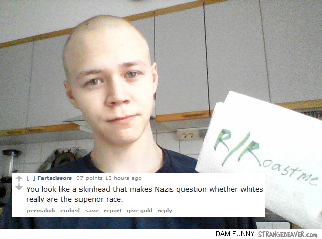 funny r roast me - oastme Fartscissors 97 points 13 hours ago You look a skinhead that makes Nazis question whether whites really are the superior race. permalink embed save report give gold Dam Funny Strangebeaver.com