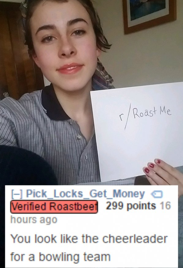 r roastme - rRoast Me 1 Pick Locks Get Money a Verified Roastbeef 299 points 16 hours ago You look the cheerleader for a bowling team