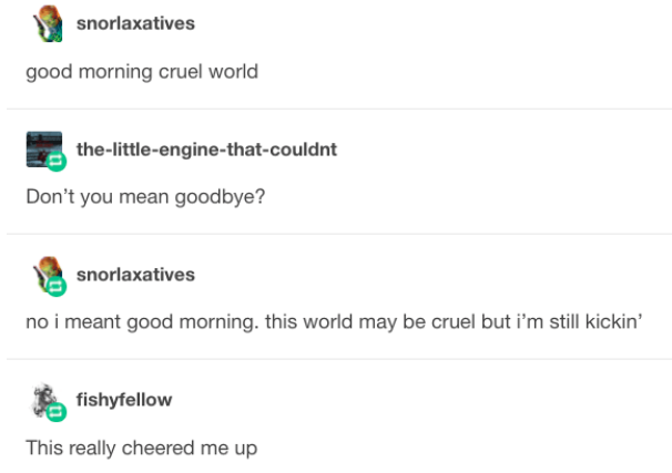 hello cruel world - snorlaxatives good morning cruel world thelittleenginethatcouldnt Don't you mean goodbye? snorlaxatives no i meant good morning. this world may be cruel but i'm still kickin' fishyfellow This really cheered me up