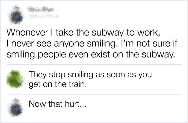 document - Whenever I take the subway to work, I never see anyone smiling. I'm not sure if smiling people even exist on the subway. They stop smiling as soon as you get on the train. Now that hurt...