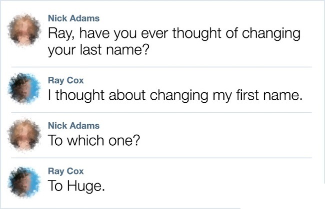 Nick Adams Ray, have you ever thought of changing your last name? Ray Cox I thought about changing my first name. Nick Adams To which one? Ray Cox To Huge. to Huge.