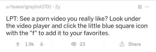 shitty life pro tips reddit - uteaearlgreyhot1701. 2y Lpt See a porn video you really ? Look under the video player and click the little blue square icon with the "f" to add it to your favorites. 1 23