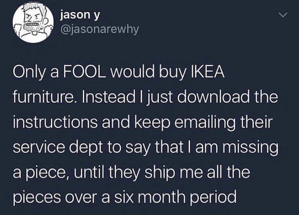 funny quotes - jason y Only a Fool would buy Ikea furniture. Instead I just download the instructions and keep emailing their service dept to say that I am missing a piece, until they ship me all the pieces over a six month period