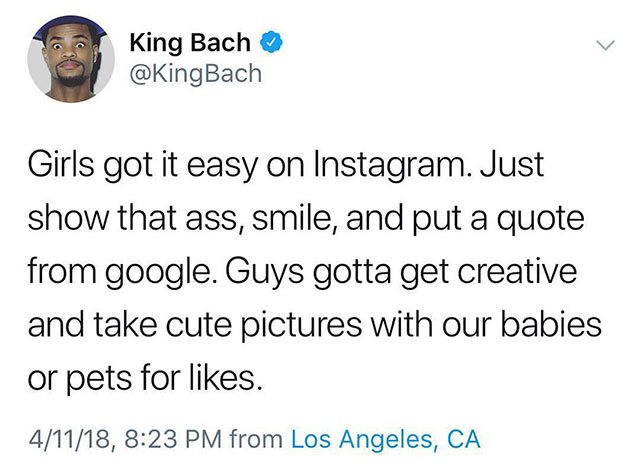 King Bach Girls got it easy on Instagram. Just show that ass, smile, and put a quote from google. Guys gotta get creative and take cute pictures with our babies or pets for . 41118, from Los Angeles, Ca
