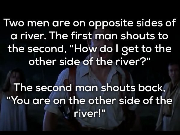friendship - Two men are on opposite sides of a river. The first man shouts to the second, "How do I get to the other side of the river?" The second man shouts back, "You are on the other side of the river!"