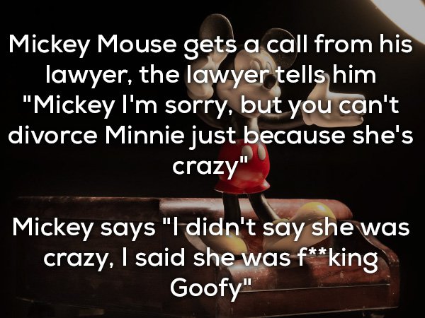 bad jokes - Mickey Mouse gets a call from his lawyer, the lawyer tells him "Mickey I'm sorry, but you can't divorce Minnie just because she's crazy" Mickey says "I didn't say she was crazy, I said she was fking Goofy"