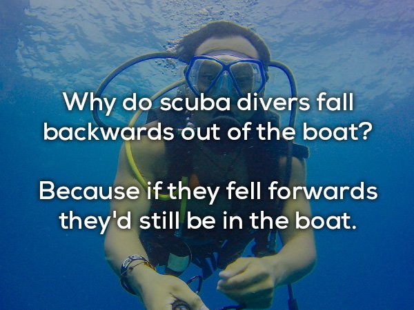 divemaster - Why do scuba divers fall backwards out of the boat? Because if they fell forwards they'd still be in the boat.