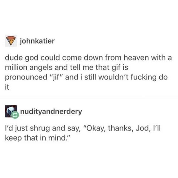 document - Pjohnkatier dude god could come down from heaven with a million angels and tell me that gif is pronounced "jif" and i still wouldn't fucking do nudityandnerdery I'd just shrug and say, "Okay, thanks, Jod, I'll keep that in mind."